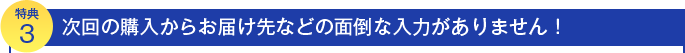 特典３　次回の購入からおとどけさきなどの面倒な入力が必要ありません！