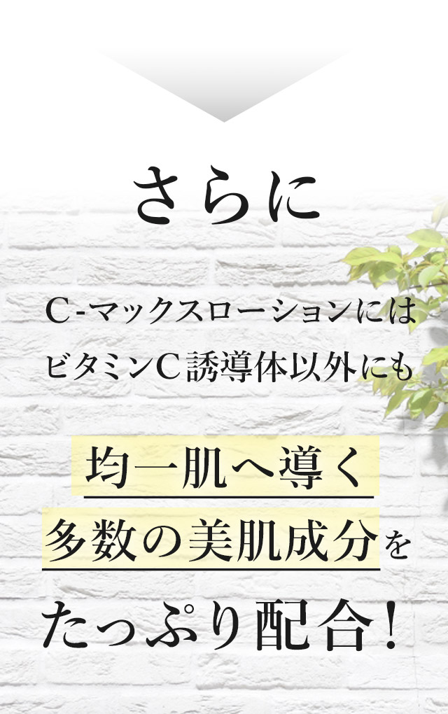 さらにＣ-マックスローションにはビタミンＣ誘導体以外にも均一肌へ導く
		多数の美肌成分をたっぷり配合！