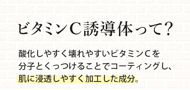 ビタミンC誘導体って？酸化しやすく壊れやすいビタミンＣを分子とくっつけることでコーティングし、肌に浸透しやすく加工した成分。