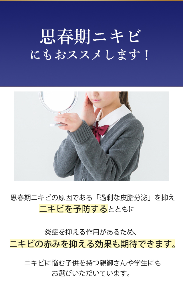思春期ニキビの原因である過剰な皮脂分泌を抑えニキビを予防するとともに炎症を抑える作用があるためニキビの赤みを抑える効果も期待できます。ニキビに悩み子供を持つ親御さんや学生にもお選びいただいています。