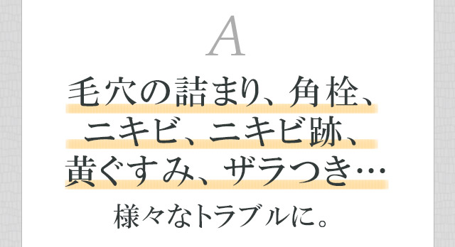 毛穴の詰まり、角栓、ニキビ、ニキビ跡、黄ぐすみ、ザラつき…様々なトラブルに。