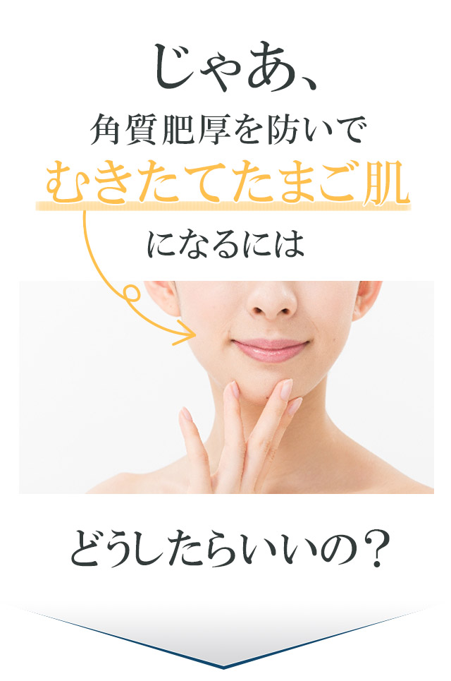 じゃあ、角質肥厚を防いでむきたてたまご肌になるにはどうしたらいいの?