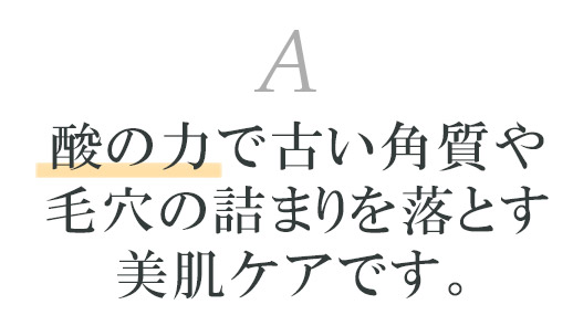 酸の力で古い角質や毛穴の詰まりを落とす美肌ケアです。