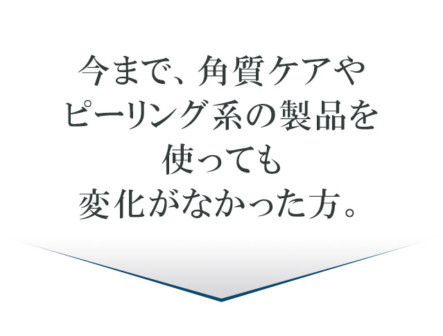 今まで、角質ケアやピーリング系の製品を使っても変化がなかった方。