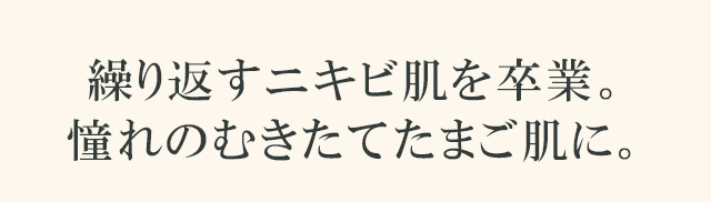 繰り返すニキビ肌を卒業。憧れのむきたてたまご肌に。